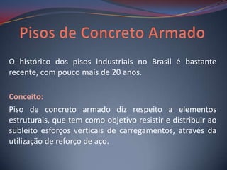 O histórico dos pisos industriais no Brasil é bastante
recente, com pouco mais de 20 anos.

Conceito:
Piso de concreto armado diz respeito a elementos
estruturais, que tem como objetivo resistir e distribuir ao
subleito esforços verticais de carregamentos, através da
utilização de reforço de aço.
 