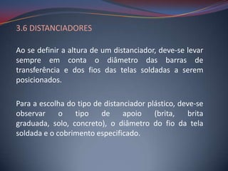 3.6 DISTANCIADORES

Ao se definir a altura de um distanciador, deve-se levar
sempre em conta o diâmetro das barras de
transferência e dos fios das telas soldadas a serem
posicionados.

Para a escolha do tipo de distanciador plástico, deve-se
observar     o   tipo    de     apoio    (brita,   brita
graduada, solo, concreto), o diâmetro do fio da tela
soldada e o cobrimento especificado.
 