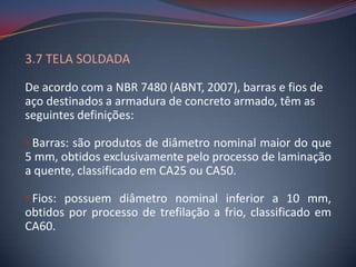 3.7 TELA SOLDADA

De acordo com a NBR 7480 (ABNT, 2007), barras e fios de
aço destinados a armadura de concreto armado, têm as
seguintes definições:

• Barras: são produtos de diâmetro nominal maior do que
5 mm, obtidos exclusivamente pelo processo de laminação
a quente, classificado em CA25 ou CA50.

• Fios: possuem diâmetro nominal inferior a 10 mm,
obtidos por processo de trefilação a frio, classificado em
CA60.
 