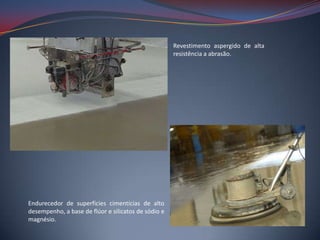Revestimento aspergido de alta
                                                     resistência a abrasão.




Endurecedor de superfícies cimentícias de alto
desempenho, a base de flúor e silicatos de sódio e
magnésio.
 