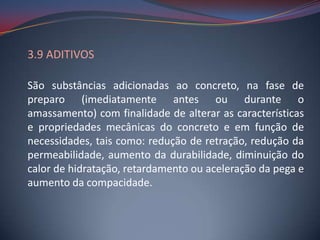 3.9 ADITIVOS

São substâncias adicionadas ao concreto, na fase de
preparo (imediatamente antes ou durante o
amassamento) com finalidade de alterar as características
e propriedades mecânicas do concreto e em função de
necessidades, tais como: redução de retração, redução da
permeabilidade, aumento da durabilidade, diminuição do
calor de hidratação, retardamento ou aceleração da pega e
aumento da compacidade.
 