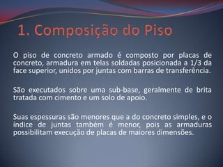 O piso de concreto armado é composto por placas de
concreto, armadura em telas soldadas posicionada a 1/3 da
face superior, unidos por juntas com barras de transferência.

São executados sobre uma sub-base, geralmente de brita
tratada com cimento e um solo de apoio.

Suas espessuras são menores que a do concreto simples, e o
índice de juntas também é menor, pois as armaduras
possibilitam execução de placas de maiores dimensões.
 
