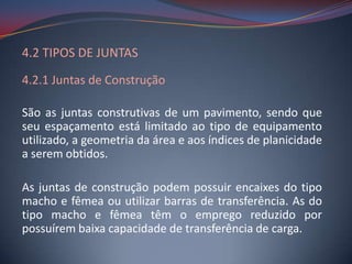 4.2 TIPOS DE JUNTAS
4.2.1 Juntas de Construção

São as juntas construtivas de um pavimento, sendo que
seu espaçamento está limitado ao tipo de equipamento
utilizado, a geometria da área e aos índices de planicidade
a serem obtidos.

As juntas de construção podem possuir encaixes do tipo
macho e fêmea ou utilizar barras de transferência. As do
tipo macho e fêmea têm o emprego reduzido por
possuírem baixa capacidade de transferência de carga.
 
