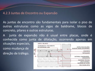 4.2.3 Juntas de Encontro ou Expansão

As juntas de encontro são fundamentais para isolar o piso de
outras estruturas como as vigas de baldrame, blocos de
concreto, pilares e outras estruturas.
A junta de expansão não é usual entre placas, onde é
conhecida como junta de dilatação, ocorrendo apenas em
situações especiais,
como mudança de
direção de tráfego.
 
