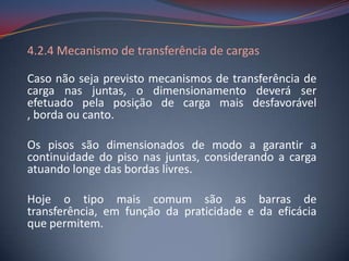 4.2.4 Mecanismo de transferência de cargas

Caso não seja previsto mecanismos de transferência de
carga nas juntas, o dimensionamento deverá ser
efetuado pela posição de carga mais desfavorável
, borda ou canto.

Os pisos são dimensionados de modo a garantir a
continuidade do piso nas juntas, considerando a carga
atuando longe das bordas livres.

Hoje o tipo mais comum são as barras de
transferência, em função da praticidade e da eficácia
que permitem.
 