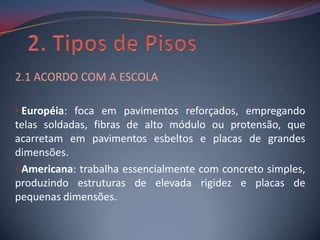 2.1 ACORDO COM A ESCOLA

• Européia: foca em pavimentos reforçados, empregando
telas soldadas, fibras de alto módulo ou protensão, que
acarretam em pavimentos esbeltos e placas de grandes
dimensões.
• Americana: trabalha essencialmente com concreto simples,
produzindo estruturas de elevada rigidez e placas de
pequenas dimensões.
 