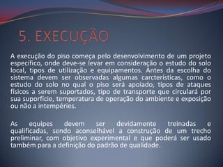 A execução do piso começa pelo desenvolvimento de um projeto
específico, onde deve-se levar em consideração o estudo do solo
local, tipos de utilização e equipamentos. Antes da escolha do
sistema devem ser observadas algumas carcterísticas, como o
estudo do solo no qual o piso será apoiado, tipos de ataques
físicos a serem suportados, tipo de transporte que circulará por
sua suporfície, temperatura de operação do ambiente e exposição
ou não a intempéries.

As     equipes   devem     ser   devidamente    treinadas  e
qualificadas, sendo aconselhável a construção de um trecho
preliminar, com objetivo experimental e que poderá ser usado
também para a definição do padrão de qualidade.
 