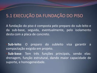 5.1 EXECUÇÃO DA FUNDAÇÃO DO PISO
A fundação do piso é composta pelo preparo do sub-leito e
da sub-base, seguida, eventualmente, pelo isolamento
desta com a placa de concreto.

• Sub-leito: O preparo do subleito visa garantir a
compactação exigida em projeto.
• Sub-base: Tem três funções principais, sendo elas:
drenagem, função estrutural, dando maior capacidade de
suporte, e homogeneidade.
 