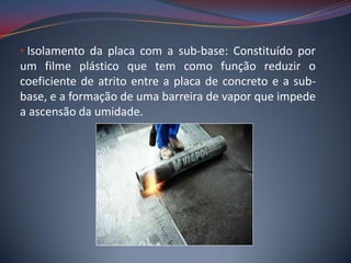 • Isolamento da placa com a sub-base: Constituído por
um filme plástico que tem como função reduzir o
coeficiente de atrito entre a placa de concreto e a sub-
base, e a formação de uma barreira de vapor que impede
a ascensão da umidade.
 