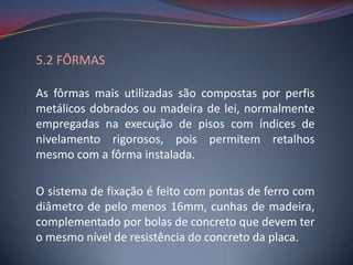 5.2 FÔRMAS

As fôrmas mais utilizadas são compostas por perfis
metálicos dobrados ou madeira de lei, normalmente
empregadas na execução de pisos com índices de
nivelamento rigorosos, pois permitem retalhos
mesmo com a fôrma instalada.

O sistema de fixação é feito com pontas de ferro com
diâmetro de pelo menos 16mm, cunhas de madeira,
complementado por bolas de concreto que devem ter
o mesmo nível de resistência do concreto da placa.
 