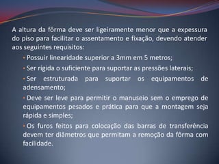 A altura da fôrma deve ser ligeiramente menor que a expessura
do piso para facilitar o assentamento e fixação, devendo atender
aos seguintes requisitos:
    • Possuir linearidade superior a 3mm em 5 metros;
    • Ser rígida o suficiente para suportar as pressões laterais;
    • Ser estruturada para suportar os equipamentos de
    adensamento;
    • Deve ser leve para permitir o manuseio sem o emprego de
    equipamentos pesados e prática para que a montagem seja
    rápida e simples;
    • Os furos feitos para colocação das barras de transferência
    devem ter diâmetros que permitam a remoção da fôrma com
    facilidade.
 