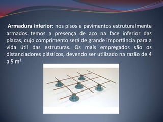 Armadura inferior: nos pisos e pavimentos estruturalmente
armados temos a presença de aço na face inferior das
placas, cujo comprimento será de grande importância para a
vida útil das estruturas. Os mais empregados são os
distanciadores plásticos, devendo ser utilizado na razão de 4
a 5 m².
 