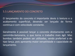5.5 LANÇAMENTO DO CONCRETO

O lançamento do concreto é importante devio à textura e o
acabamento superficial, devendo ser lançado de forma
contínua e com velocidade constante.

Geralmente é possível lançar o concreto diretamente com o
caminhão-betoneira, o que torna o trabalho mais ágil. Mas
bombas também podem ser utilizadas, sendo preferível a do
tipo lança, pois apresenta maior versatilidade e capacidade de
lançamento.
 