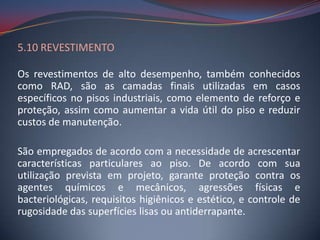5.10 REVESTIMENTO

Os revestimentos de alto desempenho, também conhecidos
como RAD, são as camadas finais utilizadas em casos
específicos no pisos industriais, como elemento de reforço e
proteção, assim como aumentar a vida útil do piso e reduzir
custos de manutenção.

São empregados de acordo com a necessidade de acrescentar
características particulares ao piso. De acordo com sua
utilização prevista em projeto, garante proteção contra os
agentes químicos e mecânicos, agressões físicas e
bacteriológicas, requisitos higiênicos e estético, e controle de
rugosidade das superfícies lisas ou antiderrapante.
 