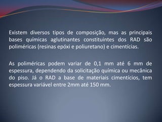 Existem diversos tipos de composição, mas as principais
bases químicas aglutinantes constituintes dos RAD são
poliméricas (resinas epóxi e poliuretano) e cimentícias.

As poliméricas podem variar de 0,1 mm até 6 mm de
espessura, dependendo da solicitação química ou mecânica
do piso. Já o RAD a base de materiais cimentícios, tem
espessura variável entre 2mm até 150 mm.
 