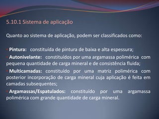 5.10.1 Sistema de aplicação

Quanto ao sistema de aplicação, podem ser classificados como:

• Pintura: constituída de pintura de baixa e alta espessura;
• Autonivelante: constituídos por uma argamassa polimérica com
pequena quantidade de carga mineral e de consistência fluida;
• Multicamadas: constituído por uma matriz polimérica com
posterior incorporação de carga mineral cuja aplicação é feita em
camadas subsequentes;
• Argamassas/Espatulados: constituído por uma argamassa
polimérica com grande quantidade de carga mineral.
 