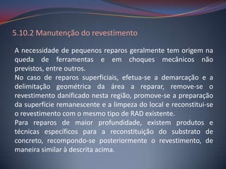 5.10.2 Manutenção do revestimento

A necessidade de pequenos reparos geralmente tem origem na
queda de ferramentas e em choques mecânicos não
previstos, entre outros.
No caso de reparos superficiais, efetua-se a demarcação e a
delimitação geométrica da área a reparar, remove-se o
revestimento danificado nesta região, promove-se a preparação
da superfície remanescente e a limpeza do local e reconstitui-se
o revestimento com o mesmo tipo de RAD existente.
Para reparos de maior profundidade, existem produtos e
técnicas específicos para a reconstituição do substrato de
concreto, recompondo-se posteriormente o revestimento, de
maneira similar à descrita acima.
 