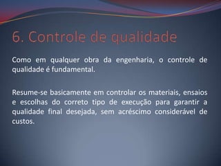 Como em qualquer obra da engenharia, o controle de
qualidade é fundamental.

Resume-se basicamente em controlar os materiais, ensaios
e escolhas do correto tipo de execução para garantir a
qualidade final desejada, sem acréscimo considerável de
custos.
 