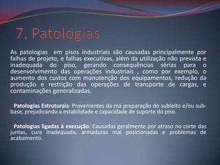 As patologias em pisos industriais são causadas principalmente por
falhas de projeto, e falhas executivas, além da utilização não prevista e
inadequada do piso, gerando consequências sérias para o
desenvolvimento das operações industriais , como por exemplo, o
aumento dos custos com manutenção dos equipamentos, redução da
produção e restrição das operações de transporte de cargas, e
contaminações generalizadas.

• Patologias Estruturais: Provenientes da má preparação do subleito e/ou sub-
base, prejudicando a estabilidade e capacidade de suporte do piso.

• Patologias ligadas à execução: Causadas geralmente por atraso no corte das
juntas, cura inadequada, armaduras mal posicionadas e problemas de
acabamento.
 