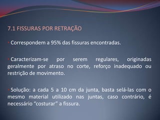 7.1 FISSURAS POR RETRAÇÃO

• Correspondem a 95% das fissuras encontradas.


• Caracterizam-se  por serem regulares, originadas
geralmente por atraso no corte, reforço inadequado ou
restrição de movimento.

• Solução: a cada 5 a 10 cm da junta, basta selá-las com o
mesmo material utilizado nas juntas, caso contrário, é
necessário “costurar” a fissura.
 