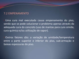 7.2 EMPENAMENTO

• Uma cura mal executada causa empenamento do piso,
sendo que se pode solucionar o problema apenas através da
adequada cura do concreto (uso de mantas para cura úmida,
cura química e/ou utilização de vapor).

• Outros fatores são: a variação de umidade/temperatura
entre a parte superior e inferior do piso, sub-armação e
baixas espessuras do piso.
 