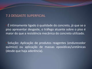 7.3 DESGASTE SUPERFICIAL

• É intimamente ligado á qualidade do concreto, já que se o
piso apresentar desgaste, o tráfego atuante sobre o piso é
maior do que a resistência mecânica do concreto utilizado.

• Solução: Aplicação de produtos reagentes (endurecedor
químico) ou aplicação de massas epoxídicas/uretânicas
(desde que haja aderência).
 