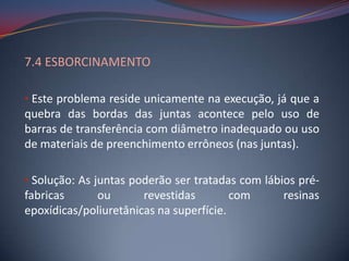7.4 ESBORCINAMENTO

• Este problema reside unicamente na execução, já que a
quebra das bordas das juntas acontece pelo uso de
barras de transferência com diâmetro inadequado ou uso
de materiais de preenchimento errôneos (nas juntas).

• Solução: As juntas poderão ser tratadas com lábios pré-
fabricas     ou        revestidas        com      resinas
epoxídicas/poliuretânicas na superfície.
 