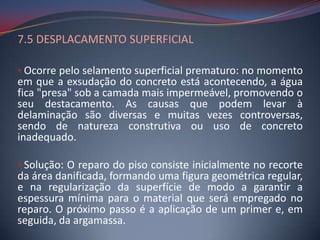 7.5 DESPLACAMENTO SUPERFICIAL

• Ocorre pelo selamento superficial prematuro: no momento
em que a exsudação do concreto está acontecendo, a água
fica "presa" sob a camada mais impermeável, promovendo o
seu destacamento. As causas que podem levar à
delaminação são diversas e muitas vezes controversas,
sendo de natureza construtiva ou uso de concreto
inadequado.

• Solução: O reparo do piso consiste inicialmente no recorte
da área danificada, formando uma figura geométrica regular,
e na regularização da superfície de modo a garantir a
espessura mínima para o material que será empregado no
reparo. O próximo passo é a aplicação de um primer e, em
seguida, da argamassa.
 