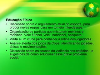 Educação Física Discussão sobre o regulamento atual do esporte, para propor novas regras para um torneio interclasses. Organização de partidas que misturem meninos e meninas. Vale futebol, vôlei, handebol, basquete... Visita a um clube para conhecer a rotina dos jogadores. Análise atenta dos jogos da Copa, identificando jogadas, táticas e movimentações. Discussão sobre as causas da violência nos estádios - e sugestões de como solucionar esse grave problema social. 