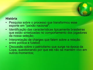 História Pesquisa sobre o processo que transformou esse esporte em "paixão nacional"; Identificação das características tipicamente brasileiras que estão sintetizadas no comportamento dos jogadores da nossa seleção; Interpretação de charges que falem sobre a relação entre política e futebol; Discussão sobre o patriotismo que surge na época da Copa, questionando por que ele não se mantém vivo em outros momentos;  