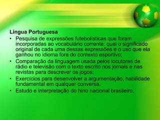 Língua Portuguesa Pesquisa de expressões futebolísticas que foram incorporadas ao vocabulário corrente: qual o significado original de cada uma dessas expressões e o uso que ela ganhou no idioma fora do contexto esportivo; Comparação da linguagem usada pelos locutores de rádio e televisão com o texto escrito nos jornais e nas revistas para descrever os jogos; Exercícios para desenvolver a argumentação, habilidade fundamental em qualquer conversa. Estudo e interpretação do hino nacional brasileiro.  