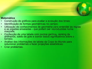 Matemática Construção de gráficos para avaliar a evolução dos times; Identificação de formas geométricas no campo; Utilização de conhecimentos de geometria para entender as regras e as jogadas ensaiadas - que podem ser reproduzidas numa maquete; Confecção de uma tabela com pontos ganhos, ranking de artilheiros, saldo de gols e outros dados significativos sobre o torneio; Análise das informações de tabela da Copa do Mundo para solucionar problemas e fazer projeções estatísticas; Criar problemas. 