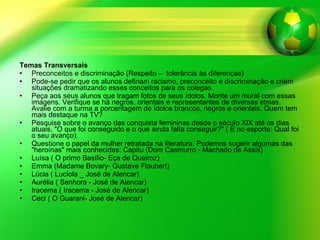 Temas Transversais   Preconceitos e discriminação (Respeito –  tolerância às diferenças) Pode-se pedir que os alunos definam racismo, preconceito e discriminação e criem situações dramatizando esses conceitos para os colegas. Peça aos seus alunos que tragam fotos de seus ídolos. Monte um mural com essas imagens. Verifique se há negros, orientais e representantes de diversas etnias. Avalie com a turma a porcentagem de ídolos brancos, negros e orientais. Quem tem mais destaque na TV? Pesquise sobre o avanço das conquista femininas desde o século XIX até os dias atuais. "O que foi conseguido e o que ainda falta conseguir?" ( E no esporte: Qual foi o seu avanço). Questione o papel da mulher retratada na literatura. Podemos sugerir algumas das "heroínas" mais conhecidas: Capitu (Dom Casmurro - Machado de Assis) Luísa ( O primo Basílio- Eça de Queiroz) Emma (Madame Bovary- Gustave Flaubert) Lúcia ( Lucíola _ José de Alencar) Aurélia ( Senhora - José de Alencar) Iracema ( Iracema - José de Alencar) Ceci ( O Guarani- José de Alencar) 