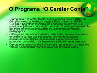 O Programa “O Caráter Conta” O programa “O Caráter Conta” é uma parceria entre a ONG “Os Companheiros da América”, Virginia State University, IEPES, GERED e Secretaria Municipal de Educação de Joinville. Seu principal objetivo é a construção de uma cultura da paz nas escolas por meio de uma sistematização de valores nas atividades pedagógicas. O Programa tem como finalidade desenvolver os valores éticos e fortalecer o caráter dos educandos, através de atividades educativas sistemáticas, permanentes e abrangentes que promovam o convívio mais harmônico e ético entre as pessoas. O programa baseia-se em 6 pilares que representam os seguintes valores fundamentais representados por diferentes cores: 
