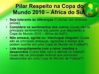 Pilar Respeito na Copa do Mundo 2010 – África do Sul   Seja tolerante às diferenças  (Culturas dos diversos povos); Considere os sentimentos dos outros  (Quais são os principais sentimentos dos países que disputarão a Copa do Mundo 2010 – África do Sul?); Não ameace, agrida ou  machuque ninguém  (Quais são as principais ameaças, agreções e lesões que podem ocorrer em uma Copa do Mundo de Futebol?); Lide tranquilamente com a raiva, insultos e desacordos  (Como lidar com a derrota no futebol? Quais são os principais motivos que provocam desacordos em uma Copa do Mundo de Futebol?) 
