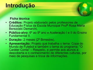 Introdução Ficha técnica Créditos:  Projeto elaborado pelos professores de Educação Física da Escola Municipal Profª Rosa Maria Berezoski Demarchi. Público-alvo:  6º ao 9º ano e Aceleração I e II do Ensino Fundamental II. Duração:  2 meses (2º Bimestre). Apresentação:  Projeto que trabalha o tema: Copa do Mundo de Futebol e também o tema do programa: “O Caráter Conta” – Respeito, e permite aos alunos a descoberta e o conhecimento de diferentes culturas, por meio de pesquisas e troca de informações. 