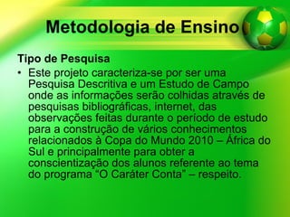 Metodologia de Ensino   Tipo de Pesquisa Este projeto caracteriza-se por ser uma Pesquisa Descritiva e um Estudo de Campo onde as informações serão colhidas através de pesquisas bibliográficas, internet, das observações feitas durante o período de estudo para a construção de vários conhecimentos relacionados à Copa do Mundo 2010 – África do Sul e principalmente para obter a conscientização dos alunos referente ao tema do programa “O Caráter Conta” – respeito.  