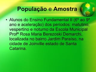 População  e  Amostra   Alunos do Ensino Fundamental II (6º ao 9º ano e aceleração) dos períodos: matutino, vespertino e noturno da Escola Municipal Profª Rosa Maria Berezoski Demarchi, localizada no bairro Jardim Paraíso, na cidade de Joinville estado de Santa Catarina. 