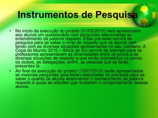 Instrumentos de Pesquisa   No início da execução do projeto (01/05/2010) será apresentado aos alunos um questionário com perguntas relacionadas ao entendimento da palavra respeito. Esse pré-teste servirá de pesquisa para se saber o nível de respeito que os alunos vem tendo com as diversas situações apresentadas no seu cotidiano. A Copa do Mundo 2010 – África do Sul servirá de exemplo para os professores apresentarem as diversidades entre os povos e as diversas situações de respeito a que serão submetidos os povos, os clubes, as delegações, enfim, as pessoas que se farão presentes lá.  Ao final da execução do projeto (10/07/2010) serão apresentadas as mesmas perguntas (pós-teste) elaboradas no pré-teste para se saber o quanto os alunos absorveram o conhecimento da palavra respeito e quais as atitudes que mudaram o comportamento desses alunos. 