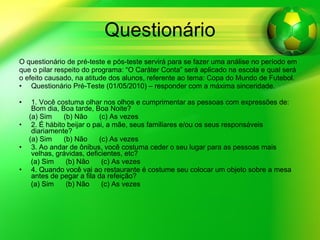 Questionário O questionário de pré-teste e pós-teste servirá para se fazer uma análise no período em que o pilar respeito do programa: “O Caráter Conta” será aplicado na escola e qual será  o efeito causado, na atitude dos alunos, referente ao tema: Copa do Mundo de Futebol.  Questionário Pré-Teste (01/05/2010) – responder com a máxima sinceridade. 1. Você costuma olhar nos olhos e cumprimentar as pessoas com expressões de: Bom dia, Boa tarde, Boa Noite?  (a) Sim  (b) Não  (c) As vezes 2. É hábito beijar o pai, a mãe, seus familiares e/ou os seus responsáveis diariamente? (a) Sim  (b) Não  (c) As vezes 3. Ao andar de ônibus, você costuma ceder o seu lugar para as pessoas mais velhas, grávidas, deficientes, etc? (a) Sim  (b) Não  (c) As vezes 4. Quando você vai ao restaurante é costume seu colocar um objeto sobre a mesa antes de pegar a fila da refeição? (a) Sim  (b) Não  (c) As vezes 