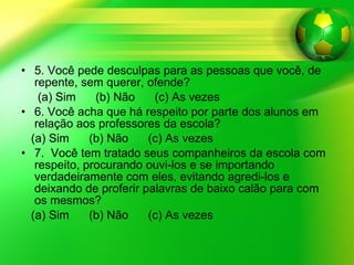 5. Você pede desculpas para as pessoas que você, de repente, sem querer, ofende? (a) Sim  (b) Não  (c) As vezes 6. Você acha que há respeito por parte dos alunos em relação aos professores da escola? (a) Sim  (b) Não  (c) As vezes 7.  Você tem tratado seus companheiros da escola com respeito, procurando ouvi-los e se importando verdadeiramente com eles, evitando agredi-los e deixando de proferir palavras de baixo calão para com os mesmos? (a) Sim  (b) Não  (c) As vezes 