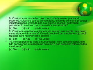 8. Você procura respeitar o seu corpo diariamente: praticando esportes, cuidando da sua alimentação, evitando consumir produtos industrializados, zelando por sua higiene pessoal, cultivando pensamento em torno de uma melhor auto-estima? (a) Sim  (b) Não  (c) As vezes  9. Você tem respeitado a limpeza de seu lar, sua escola, seu bairro e sua cidade diariamente? Quando você vê um ambiente sujo você faz algo para reverter esse cenário? (a) Sim  (b) Não  (c) As vezes 10. No seu ponto de vista a humanidade, num contexto geral, tem tido consciência e respeito ao próximo e aos aspectos relacionados à natureza? (a) Sim  (b) Não  (c) As vezes 