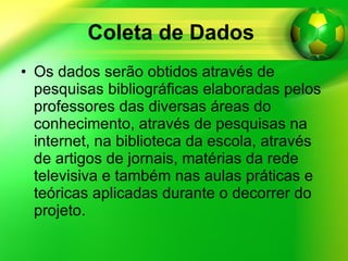 Coleta de Dados   Os dados serão obtidos através de pesquisas bibliográficas elaboradas pelos professores das diversas áreas do conhecimento, através de pesquisas na internet, na biblioteca da escola, através de artigos de jornais, matérias da rede televisiva e também nas aulas práticas e teóricas aplicadas durante o decorrer do projeto. 