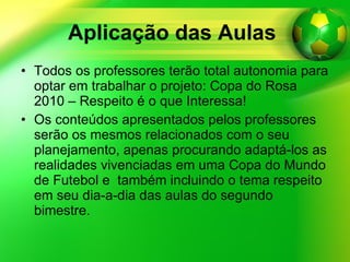 Aplicação das Aulas   Todos os professores terão total autonomia para optar em trabalhar o projeto: Copa do Rosa 2010 – Respeito é o que Interessa! Os conteúdos apresentados pelos professores serão os mesmos relacionados com o seu planejamento, apenas procurando adaptá-los as realidades vivenciadas em uma Copa do Mundo de Futebol e  também incluindo o tema respeito em seu dia-a-dia das aulas do segundo bimestre. 