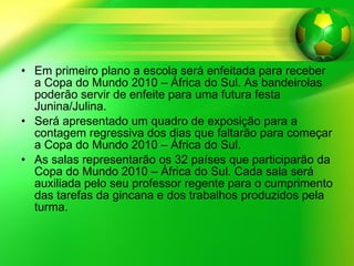 Em primeiro plano a escola será enfeitada para receber a Copa do Mundo 2010 – África do Sul. As bandeirolas poderão servir de enfeite para uma futura festa Junina/Julina.  Será apresentado um quadro de exposição para a contagem regressiva dos dias que faltarão para começar a Copa do Mundo 2010 – África do Sul.  As salas representarão os 32 países que participarão da Copa do Mundo 2010 – África do Sul. Cada sala será auxiliada pelo seu professor regente para o cumprimento das tarefas da gincana e dos trabalhos produzidos pela turma.  