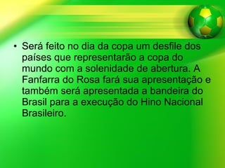 Será feito no dia da copa um desfile dos países que representarão a copa do mundo com a solenidade de abertura. A Fanfarra do Rosa fará sua apresentação e também será apresentada a bandeira do Brasil para a execução do Hino Nacional Brasileiro. 