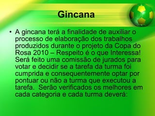 Gincana   A gincana terá a finalidade de auxiliar o processo de elaboração dos trabalhos produzidos durante o projeto da Copa do Rosa 2010 – Respeito é o que Interessa! Será feito uma comissão de jurados para votar e decidir se a tarefa da turma foi cumprida e consequentemente optar por pontuar ou não a turma que executou a tarefa.  Serão verificados os melhores em cada categoria e cada turma deverá:  