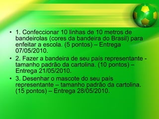 1. Confeccionar 10 linhas de 10 metros de bandeirolas (cores da bandeira do Brasil) para enfeitar a escola. (5 pontos) – Entrega 07/05/2010. 2. Fazer a bandeira de seu país representante - tamanho padrão da cartolina. (10 pontos) – Entrega 21/05/2010.  3. Desenhar o mascote do seu país representante – tamanho padrão da cartolina. (15 pontos) – Entrega 28/05/2010.  