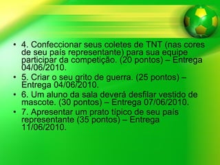 4. Confeccionar seus coletes de TNT (nas cores de seu país representante) para sua equipe participar da competição. (20 pontos) – Entrega 04/06/2010.  5. Criar o seu grito de guerra. (25 pontos) – Entrega 04/06/2010.  6. Um aluno da sala deverá desfilar vestido de mascote. (30 pontos) – Entrega 07/06/2010. 7. Apresentar um prato típico de seu país representante (35 pontos) – Entrega 11/06/2010. 