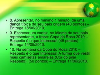 8. Apresentar, no mínimo 1 minuto, de uma dança típica de seu país origem (40 pontos) – Entrega 18/06/2010. 9. Escrever um cartaz, no idioma de seu país representante, a frase: Copa do Rosa 2010 – Respeito é o que Interessa! (45 pontos) – Entrega 14/05/2010.  10. Na semana da Copa do Rosa 2010 – Respeito é o que Interessa! A turma que vestir mais camisetas amarelas (Cor do pilar Respeito). (50 pontos) – Entrega 11/06/2010. 